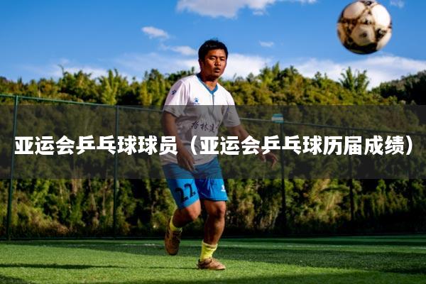 亚运会乒乓球球员（亚运会乒乓球历届成绩）