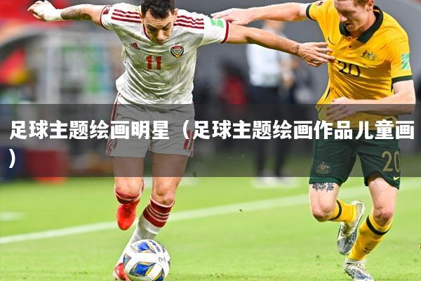 足球主题绘画明星（足球主题绘画作品儿童画）
