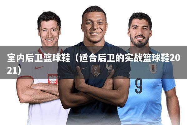 室内后卫篮球鞋（适合后卫的实战篮球鞋2021）