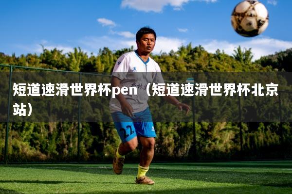 短道速滑世界杯pen（短道速滑世界杯北京站）