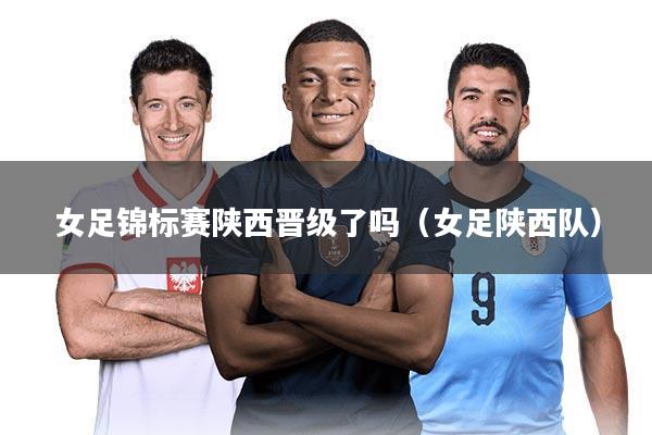 女足锦标赛陕西晋级了吗（女足陕西队）