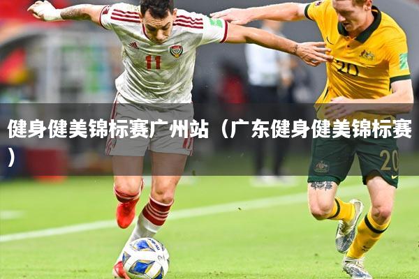 健身健美锦标赛广州站（广东健身健美锦标赛）