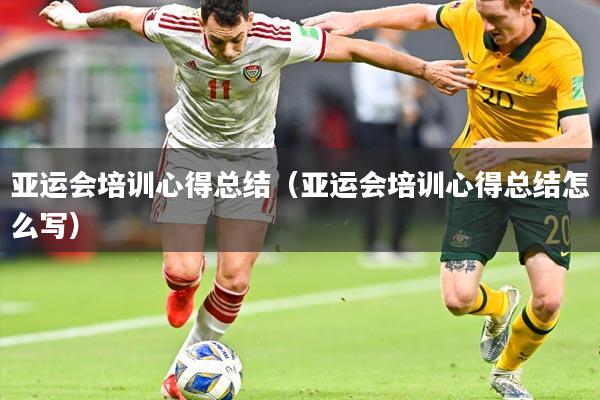 亚运会培训心得总结（亚运会培训心得总结怎么写）