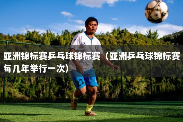 亚洲锦标赛乒乓球锦标赛(亚洲乒乓球锦标赛每几年举行一次)