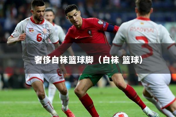 奢侈白袜篮球脚（白袜 篮球）