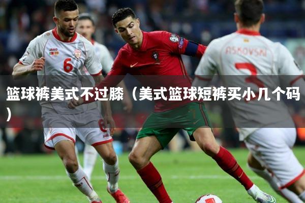 篮球裤美式不过膝（美式篮球短裤买小几个码）