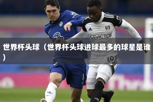 世界杯头球（世界杯头球进球最多的球星是谁）