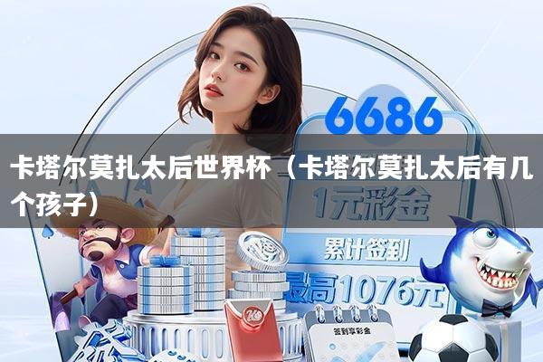 详细阅读:卡塔尔莫扎太后世界杯(卡塔尔莫扎太后有几个孩子) 卡塔尔莫扎太后世界杯(卡塔尔莫扎太后有几个孩子)