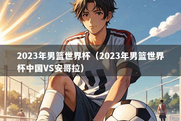 2023年男篮世界杯（2023年男篮世界杯中国VS安哥拉）