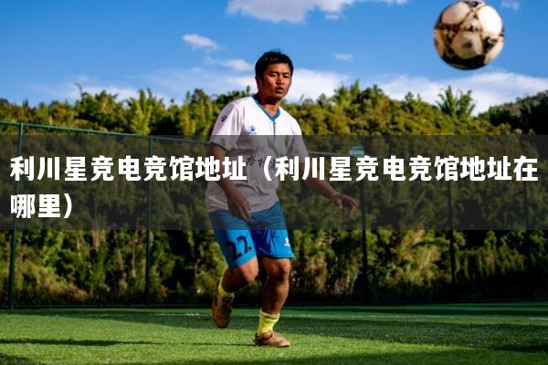 利川星竞电竞馆地址（利川星竞电竞馆地址在哪里）