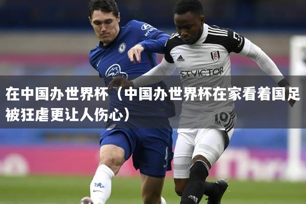 在中国办世界杯（中国办世界杯在家看着国足被狂虐更让人伤心）