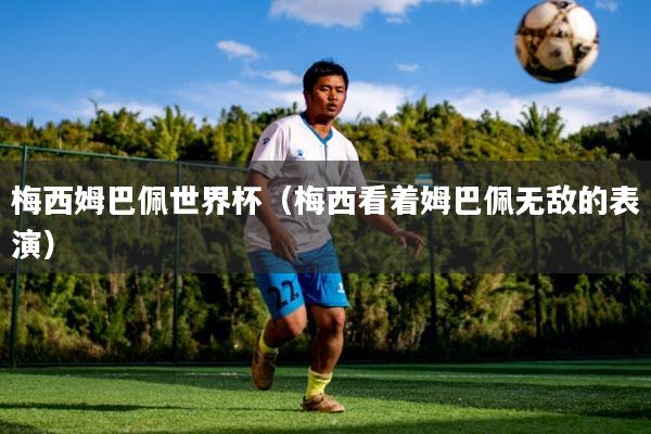 梅西姆巴佩世界杯（梅西看着姆巴佩无敌的表演）
